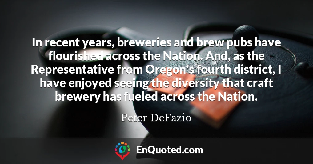In recent years, breweries and brew pubs have flourished across the Nation. And, as the Representative from Oregon's fourth district, I have enjoyed seeing the diversity that craft brewery has fueled across the Nation.