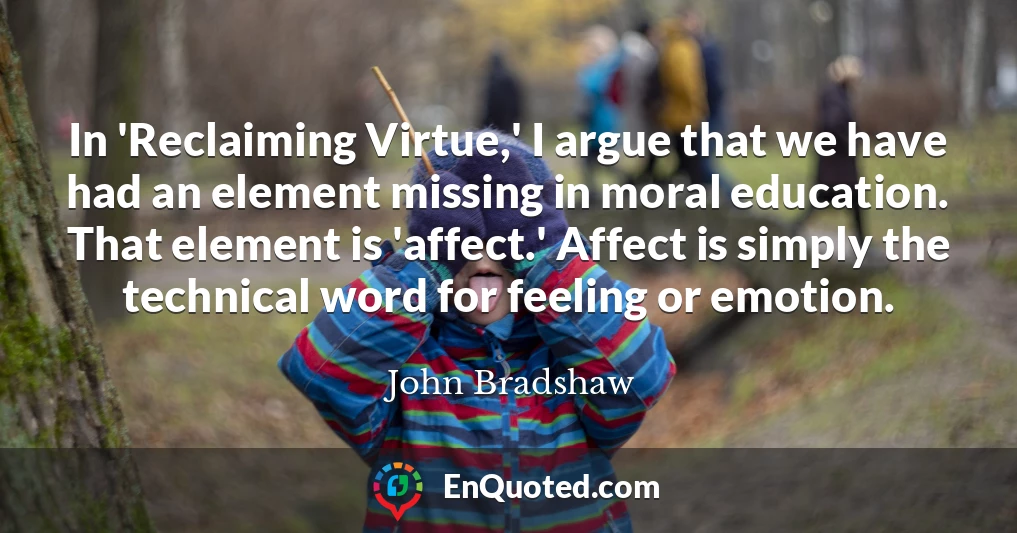 In 'Reclaiming Virtue,' I argue that we have had an element missing in moral education. That element is 'affect.' Affect is simply the technical word for feeling or emotion.