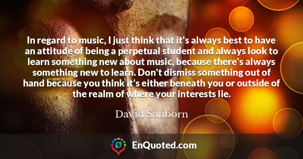 In regard to music, I just think that it's always best to have an attitude of being a perpetual student and always look to learn something new about music, because there's always something new to learn. Don't dismiss something out of hand because you think it's either beneath you or outside of the realm of where your interests lie.