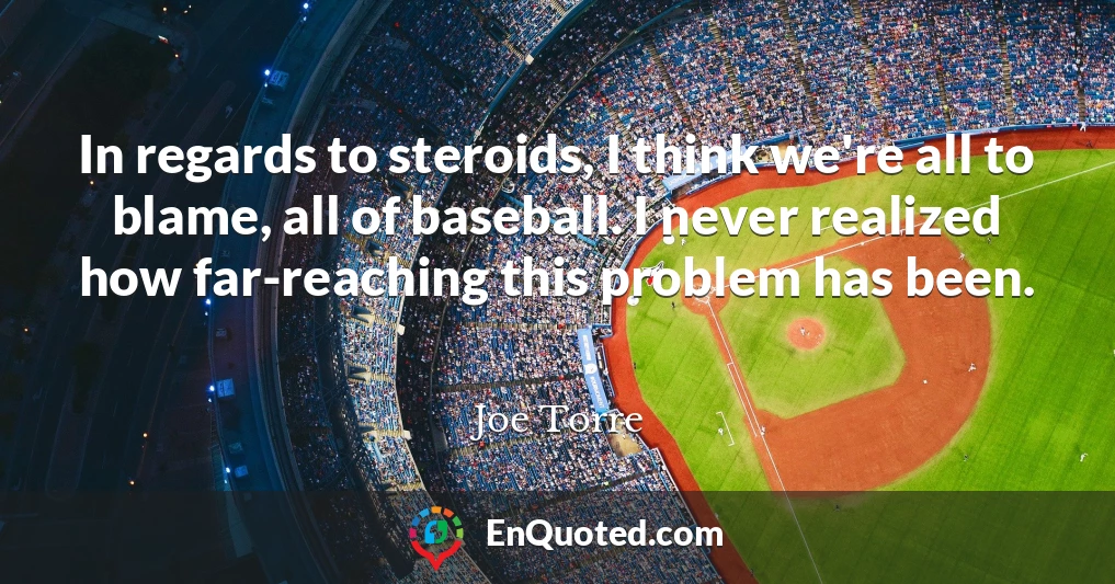 In regards to steroids, I think we're all to blame, all of baseball. I never realized how far-reaching this problem has been.