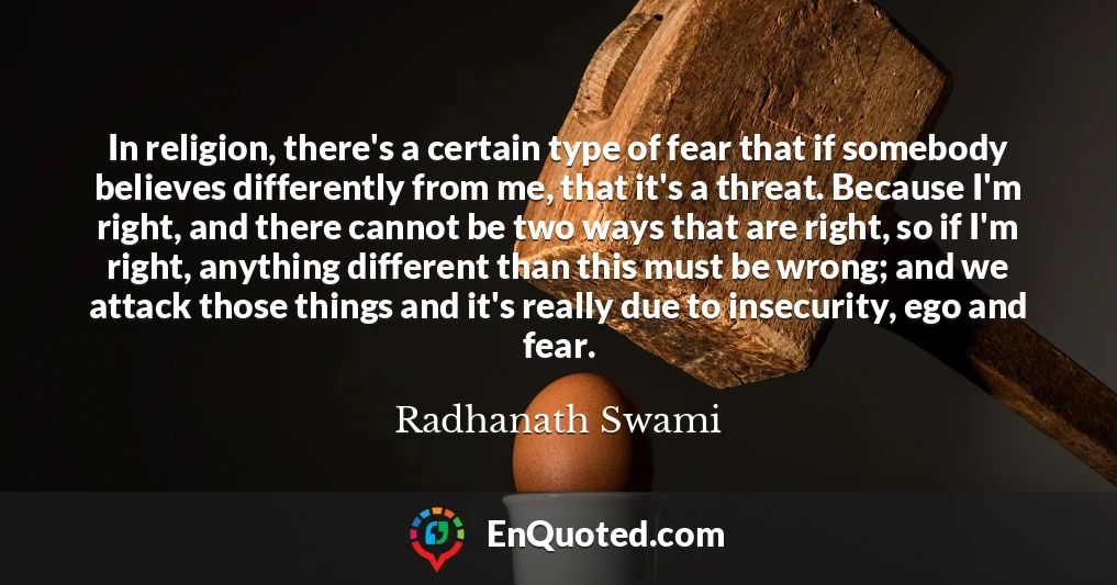 In religion, there's a certain type of fear that if somebody believes differently from me, that it's a threat. Because I'm right, and there cannot be two ways that are right, so if I'm right, anything different than this must be wrong; and we attack those things and it's really due to insecurity, ego and fear.