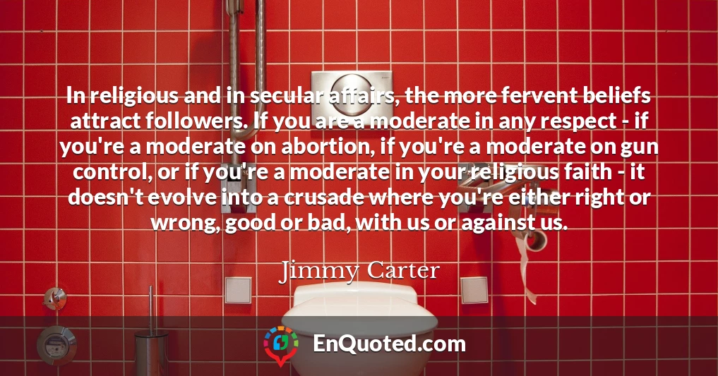 In religious and in secular affairs, the more fervent beliefs attract followers. If you are a moderate in any respect - if you're a moderate on abortion, if you're a moderate on gun control, or if you're a moderate in your religious faith - it doesn't evolve into a crusade where you're either right or wrong, good or bad, with us or against us.