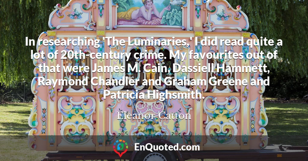 In researching 'The Luminaries,' I did read quite a lot of 20th-century crime. My favourites out of that were James M. Cain, Dassiell Hammett, Raymond Chandler and Graham Greene and Patricia Highsmith.