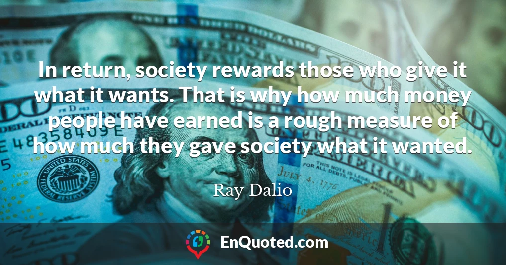 In return, society rewards those who give it what it wants. That is why how much money people have earned is a rough measure of how much they gave society what it wanted.