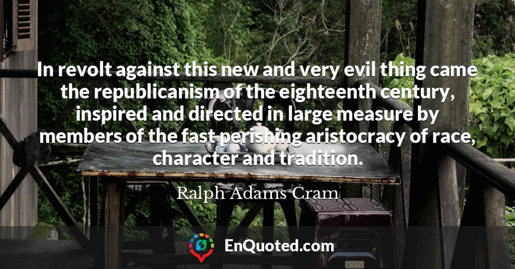 In revolt against this new and very evil thing came the republicanism of the eighteenth century, inspired and directed in large measure by members of the fast perishing aristocracy of race, character and tradition.