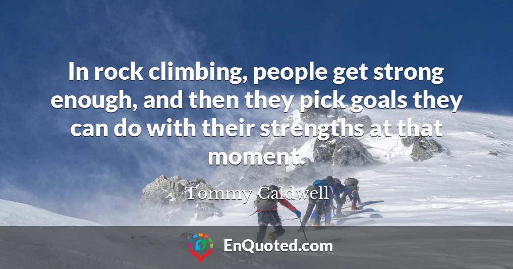 In rock climbing, people get strong enough, and then they pick goals they can do with their strengths at that moment.