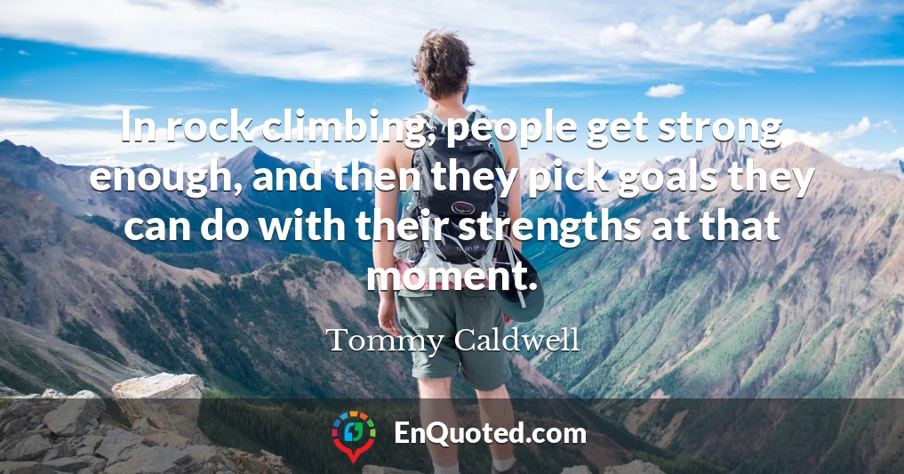 In rock climbing, people get strong enough, and then they pick goals they can do with their strengths at that moment.