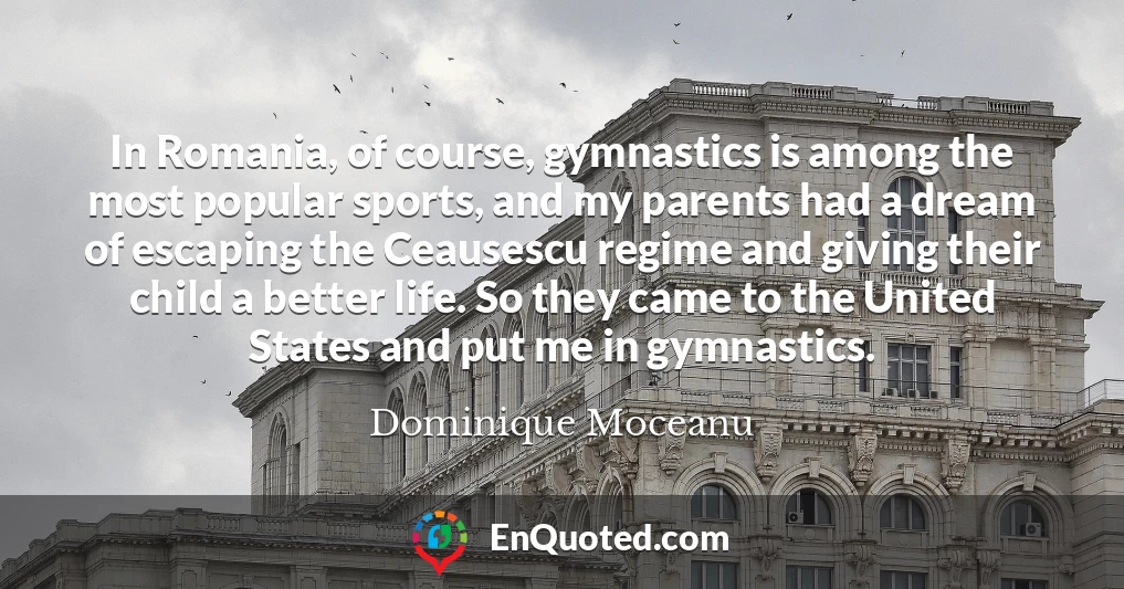 In Romania, of course, gymnastics is among the most popular sports, and my parents had a dream of escaping the Ceausescu regime and giving their child a better life. So they came to the United States and put me in gymnastics.