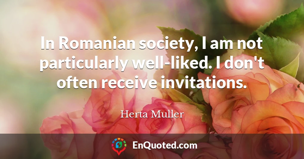 In Romanian society, I am not particularly well-liked. I don't often receive invitations.