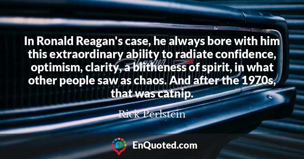 In Ronald Reagan's case, he always bore with him this extraordinary ability to radiate confidence, optimism, clarity, a blitheness of spirit, in what other people saw as chaos. And after the 1970s, that was catnip.