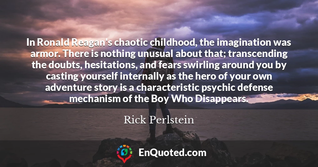 In Ronald Reagan's chaotic childhood, the imagination was armor. There is nothing unusual about that; transcending the doubts, hesitations, and fears swirling around you by casting yourself internally as the hero of your own adventure story is a characteristic psychic defense mechanism of the Boy Who Disappears.
