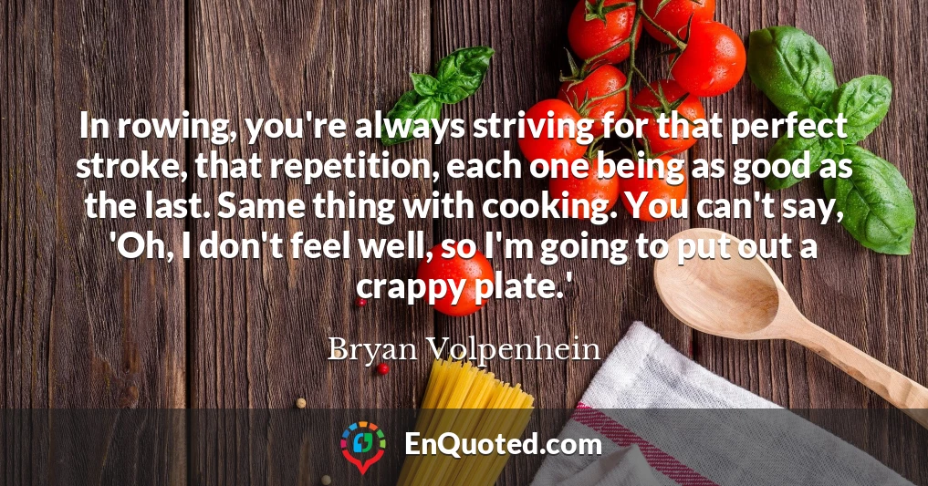 In rowing, you're always striving for that perfect stroke, that repetition, each one being as good as the last. Same thing with cooking. You can't say, 'Oh, I don't feel well, so I'm going to put out a crappy plate.'