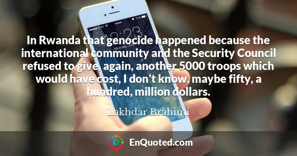 In Rwanda that genocide happened because the international community and the Security Council refused to give, again, another 5000 troops which would have cost, I don't know, maybe fifty, a hundred, million dollars.