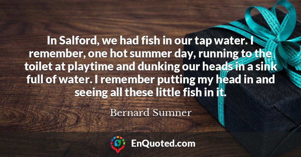 In Salford, we had fish in our tap water. I remember, one hot summer day, running to the toilet at playtime and dunking our heads in a sink full of water. I remember putting my head in and seeing all these little fish in it.