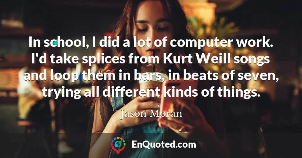 In school, I did a lot of computer work. I'd take splices from Kurt Weill songs and loop them in bars, in beats of seven, trying all different kinds of things.