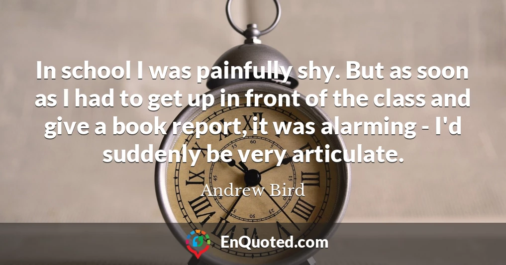 In school I was painfully shy. But as soon as I had to get up in front of the class and give a book report, it was alarming - I'd suddenly be very articulate.