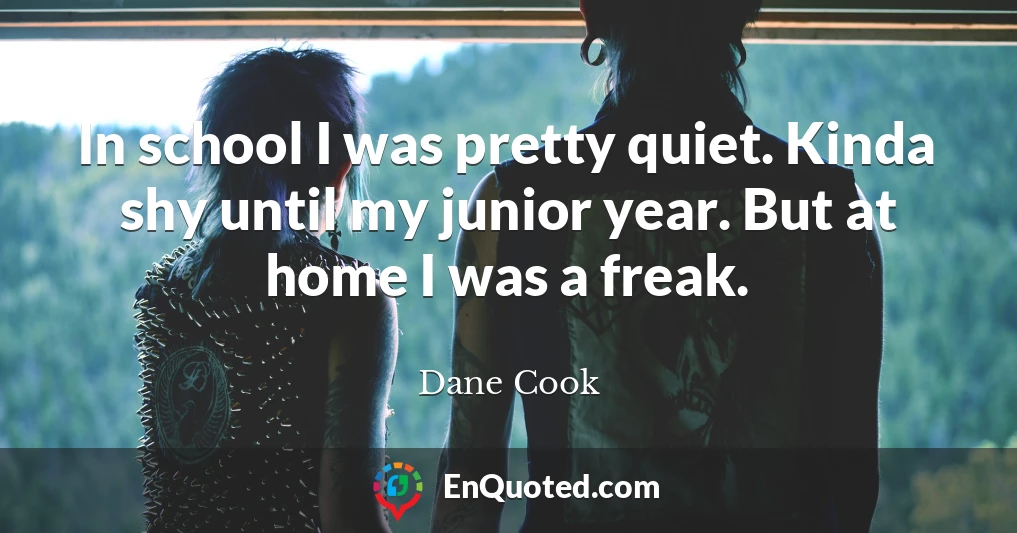 In school I was pretty quiet. Kinda shy until my junior year. But at home I was a freak.