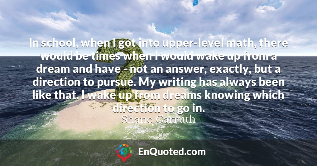 In school, when I got into upper-level math, there would be times when I would wake up from a dream and have - not an answer, exactly, but a direction to pursue. My writing has always been like that. I wake up from dreams knowing which direction to go in.