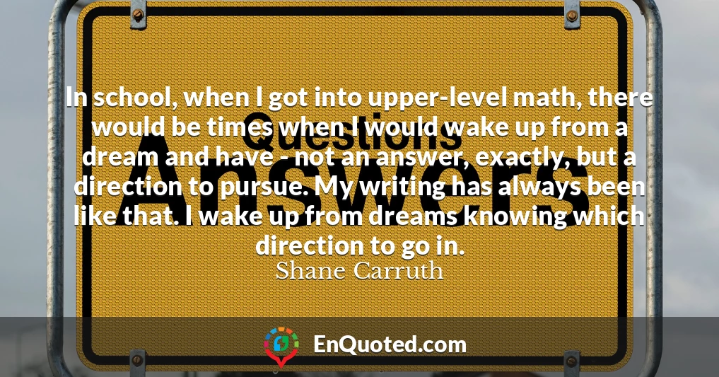 In school, when I got into upper-level math, there would be times when I would wake up from a dream and have - not an answer, exactly, but a direction to pursue. My writing has always been like that. I wake up from dreams knowing which direction to go in.