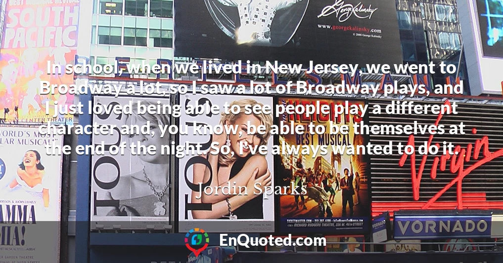 In school, when we lived in New Jersey, we went to Broadway a lot, so I saw a lot of Broadway plays, and I just loved being able to see people play a different character and, you know, be able to be themselves at the end of the night. So, I've always wanted to do it.