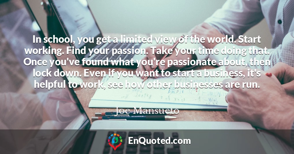 In school, you get a limited view of the world. Start working. Find your passion. Take your time doing that. Once you've found what you're passionate about, then lock down. Even if you want to start a business, it's helpful to work, see how other businesses are run.