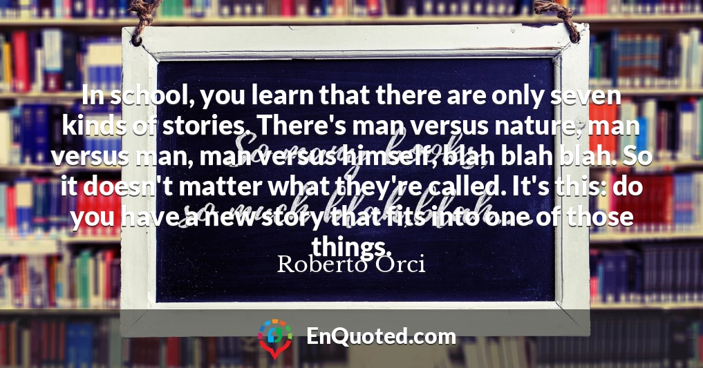 In school, you learn that there are only seven kinds of stories. There's man versus nature, man versus man, man versus himself, blah blah blah. So it doesn't matter what they're called. It's this: do you have a new story that fits into one of those things.