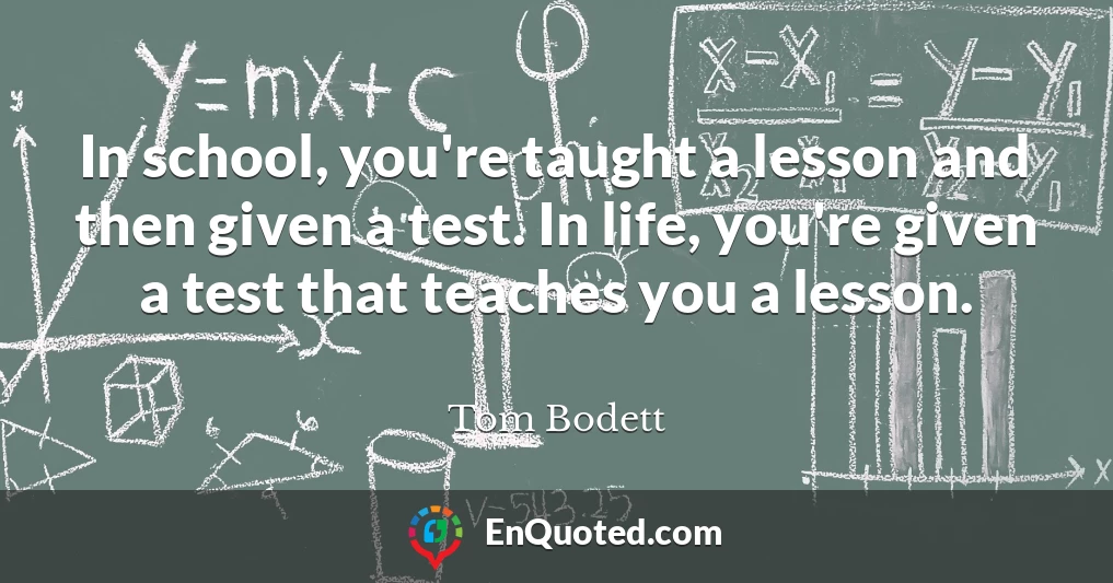 In school, you're taught a lesson and then given a test. In life, you're given a test that teaches you a lesson.