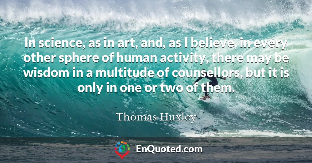 In science, as in art, and, as I believe, in every other sphere of human activity, there may be wisdom in a multitude of counsellors, but it is only in one or two of them.