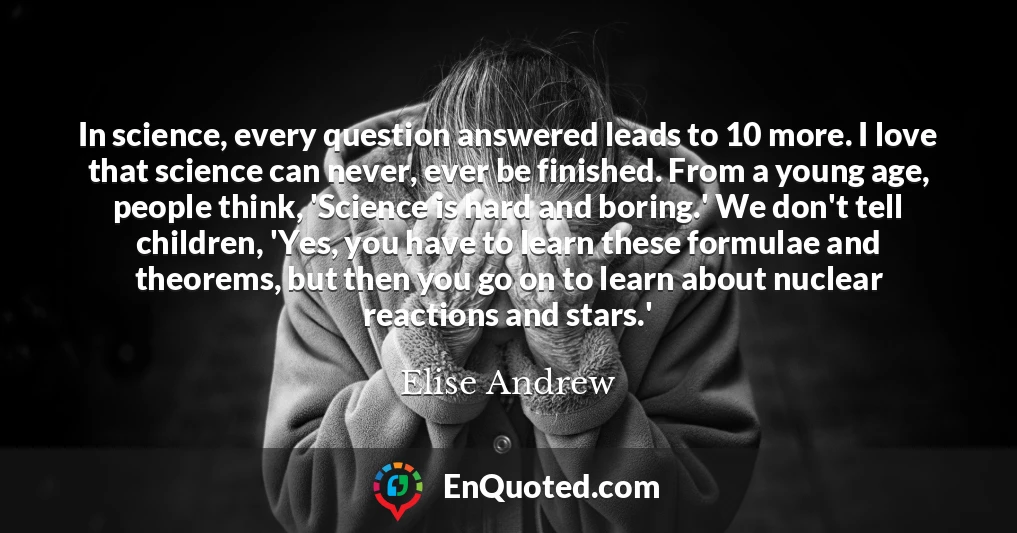 In science, every question answered leads to 10 more. I love that science can never, ever be finished. From a young age, people think, 'Science is hard and boring.' We don't tell children, 'Yes, you have to learn these formulae and theorems, but then you go on to learn about nuclear reactions and stars.'