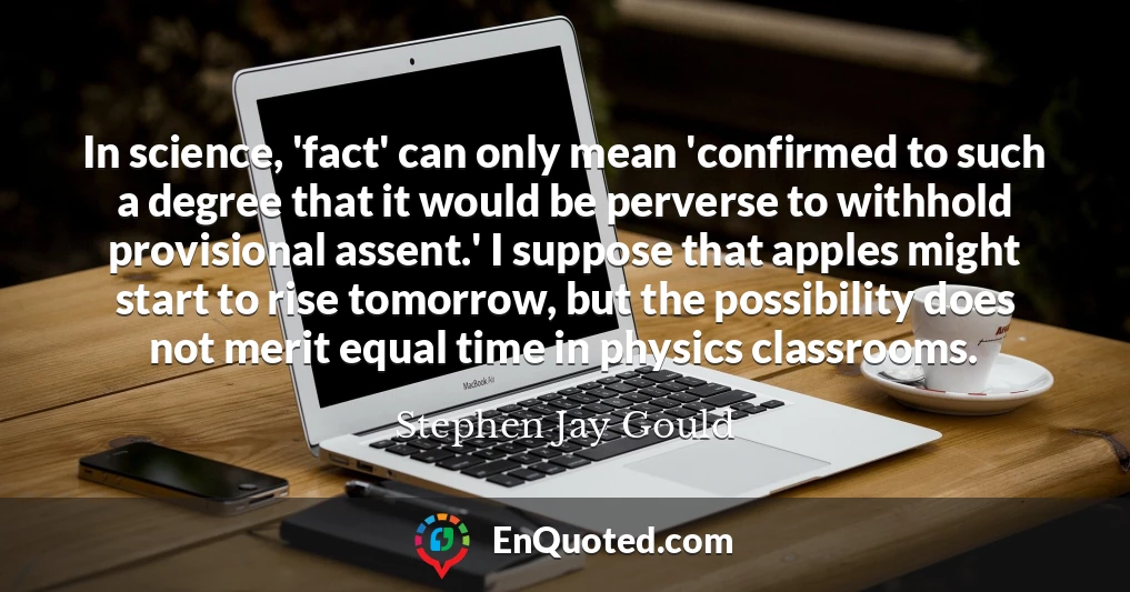 In science, 'fact' can only mean 'confirmed to such a degree that it would be perverse to withhold provisional assent.' I suppose that apples might start to rise tomorrow, but the possibility does not merit equal time in physics classrooms.
