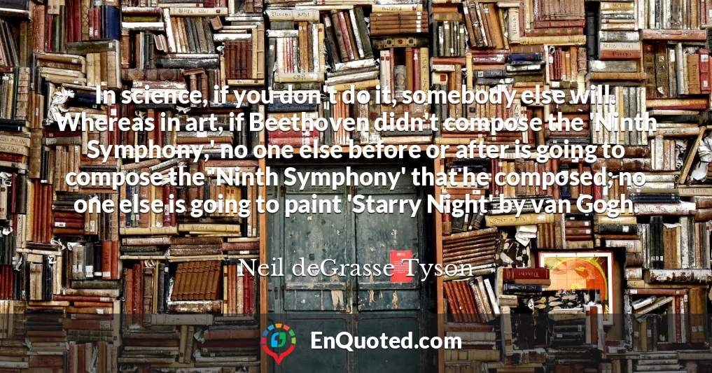 In science, if you don't do it, somebody else will. Whereas in art, if Beethoven didn't compose the 'Ninth Symphony,' no one else before or after is going to compose the 'Ninth Symphony' that he composed; no one else is going to paint 'Starry Night' by van Gogh.