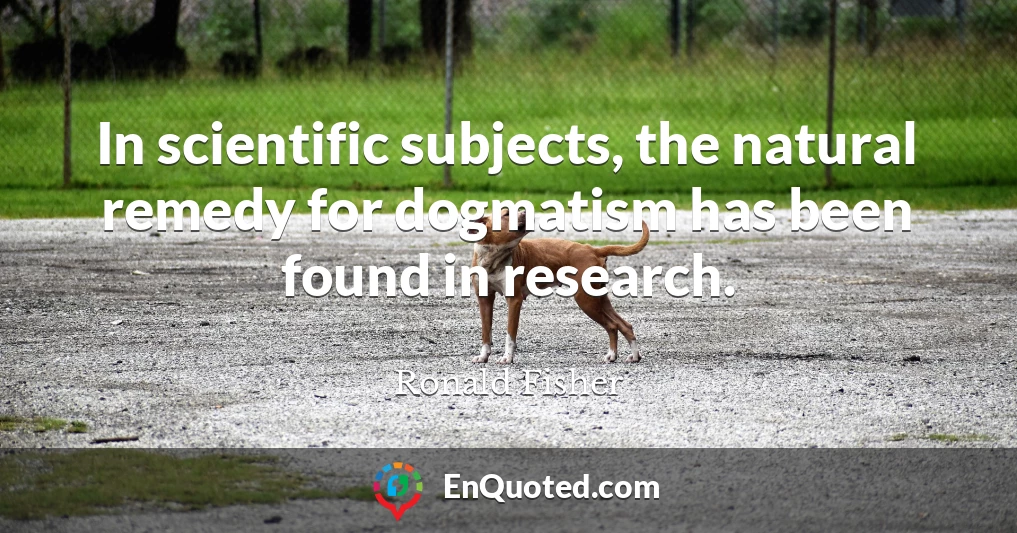 In scientific subjects, the natural remedy for dogmatism has been found in research.