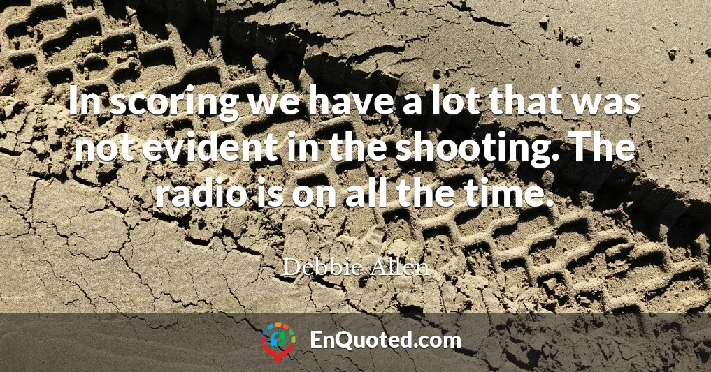 In scoring we have a lot that was not evident in the shooting. The radio is on all the time.