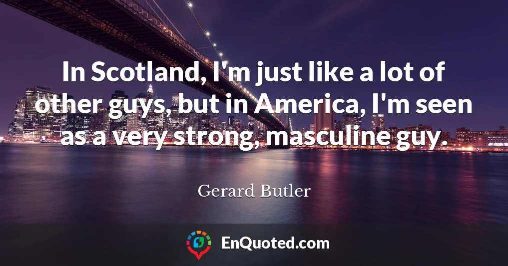 In Scotland, I'm just like a lot of other guys, but in America, I'm seen as a very strong, masculine guy.