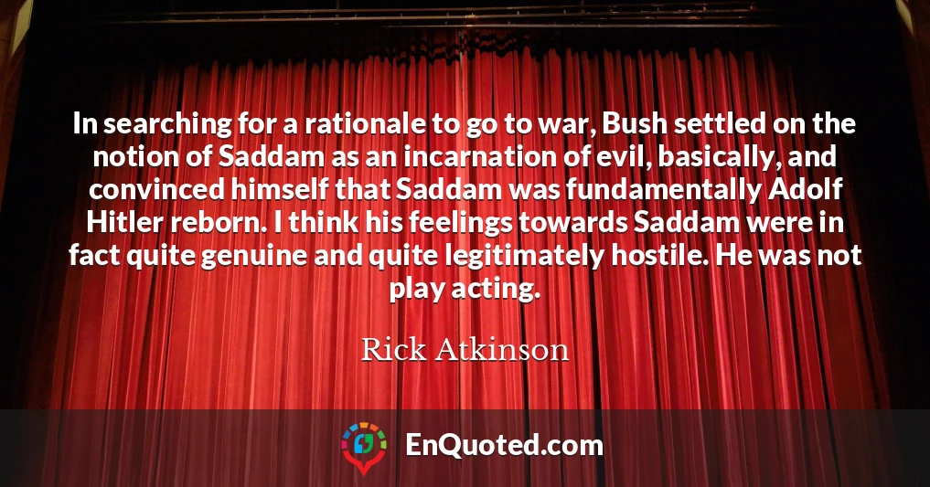 In searching for a rationale to go to war, Bush settled on the notion of Saddam as an incarnation of evil, basically, and convinced himself that Saddam was fundamentally Adolf Hitler reborn. I think his feelings towards Saddam were in fact quite genuine and quite legitimately hostile. He was not play acting.