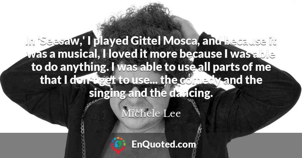 In 'Seesaw,' I played Gittel Mosca, and because it was a musical, I loved it more because I was able to do anything. I was able to use all parts of me that I don't get to use... the comedy and the singing and the dancing.