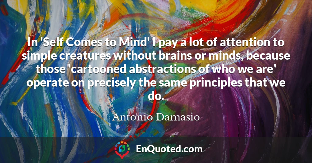 In 'Self Comes to Mind' I pay a lot of attention to simple creatures without brains or minds, because those 'cartooned abstractions of who we are' operate on precisely the same principles that we do.