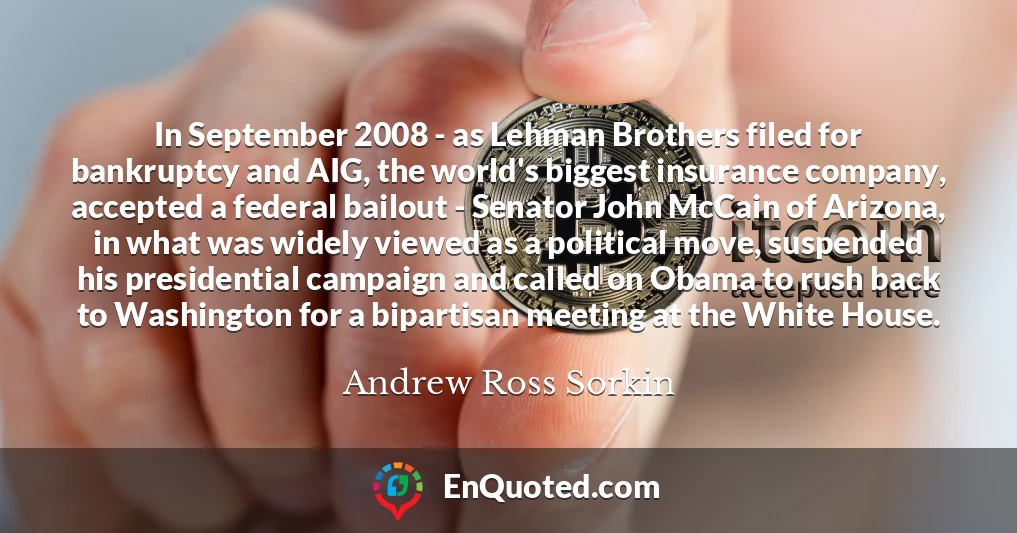In September 2008 - as Lehman Brothers filed for bankruptcy and AIG, the world's biggest insurance company, accepted a federal bailout - Senator John McCain of Arizona, in what was widely viewed as a political move, suspended his presidential campaign and called on Obama to rush back to Washington for a bipartisan meeting at the White House.