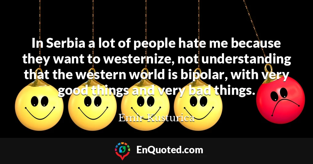In Serbia a lot of people hate me because they want to westernize, not understanding that the western world is bipolar, with very good things and very bad things.