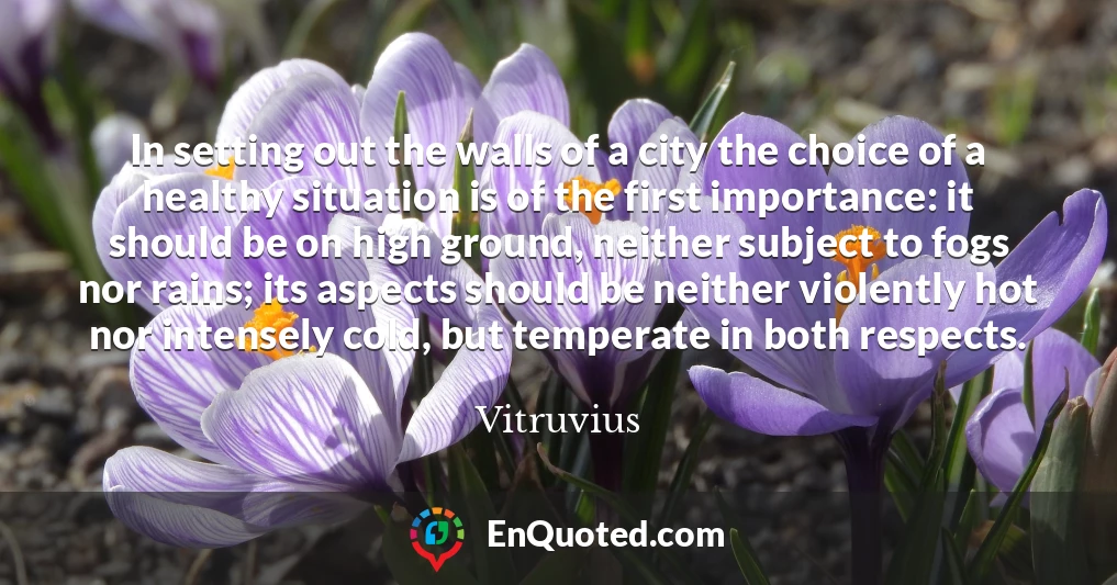 In setting out the walls of a city the choice of a healthy situation is of the first importance: it should be on high ground, neither subject to fogs nor rains; its aspects should be neither violently hot nor intensely cold, but temperate in both respects.