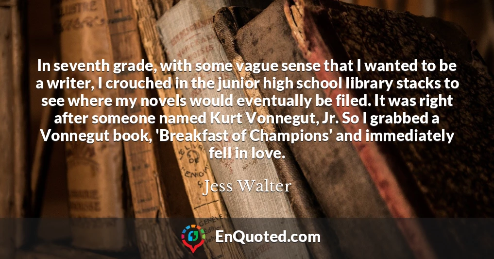 In seventh grade, with some vague sense that I wanted to be a writer, I crouched in the junior high school library stacks to see where my novels would eventually be filed. It was right after someone named Kurt Vonnegut, Jr. So I grabbed a Vonnegut book, 'Breakfast of Champions' and immediately fell in love.