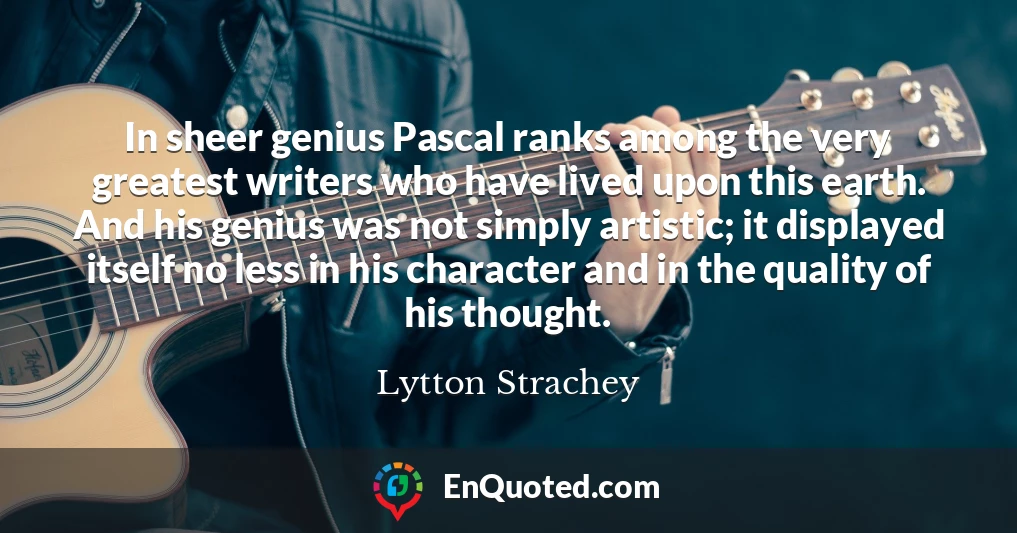 In sheer genius Pascal ranks among the very greatest writers who have lived upon this earth. And his genius was not simply artistic; it displayed itself no less in his character and in the quality of his thought.