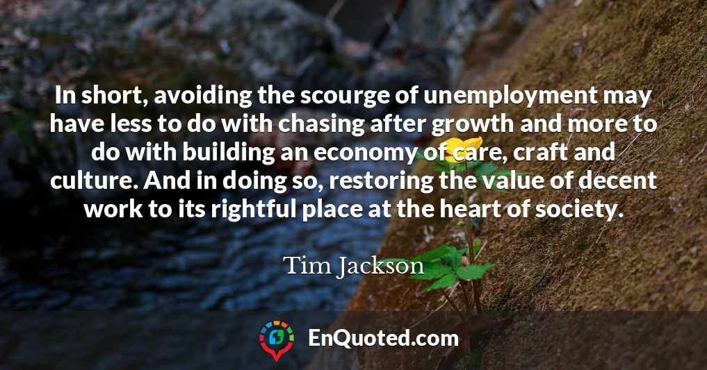 In short, avoiding the scourge of unemployment may have less to do with chasing after growth and more to do with building an economy of care, craft and culture. And in doing so, restoring the value of decent work to its rightful place at the heart of society.