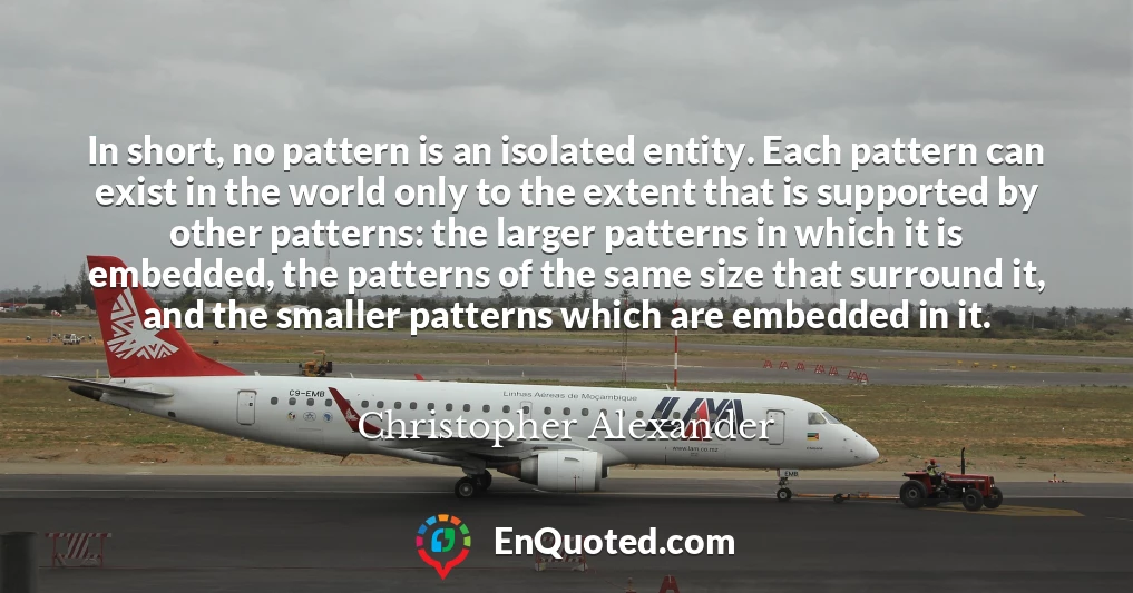 In short, no pattern is an isolated entity. Each pattern can exist in the world only to the extent that is supported by other patterns: the larger patterns in which it is embedded, the patterns of the same size that surround it, and the smaller patterns which are embedded in it.