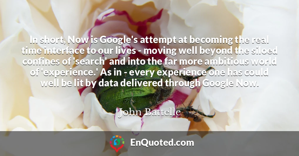In short, Now is Google's attempt at becoming the real time interface to our lives - moving well beyond the siloed confines of 'search' and into the far more ambitious world of 'experience.' As in - every experience one has could well be lit by data delivered through Google Now.