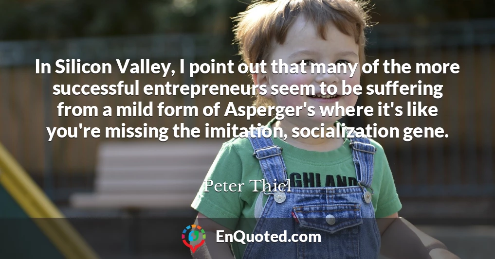In Silicon Valley, I point out that many of the more successful entrepreneurs seem to be suffering from a mild form of Asperger's where it's like you're missing the imitation, socialization gene.