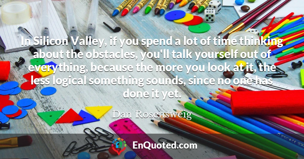 In Silicon Valley, if you spend a lot of time thinking about the obstacles, you'll talk yourself out of everything, because the more you look at it, the less logical something sounds, since no one has done it yet.