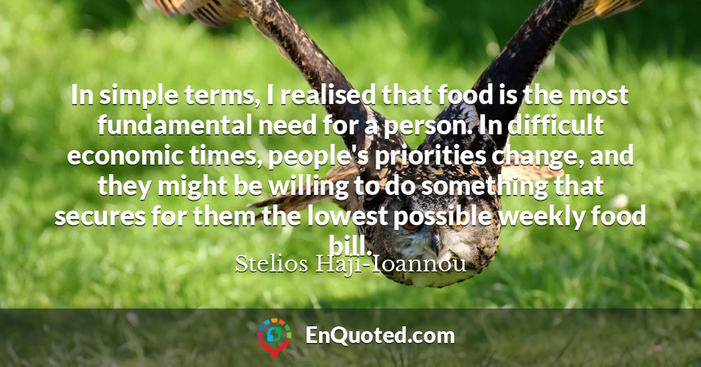 In simple terms, I realised that food is the most fundamental need for a person. In difficult economic times, people's priorities change, and they might be willing to do something that secures for them the lowest possible weekly food bill.