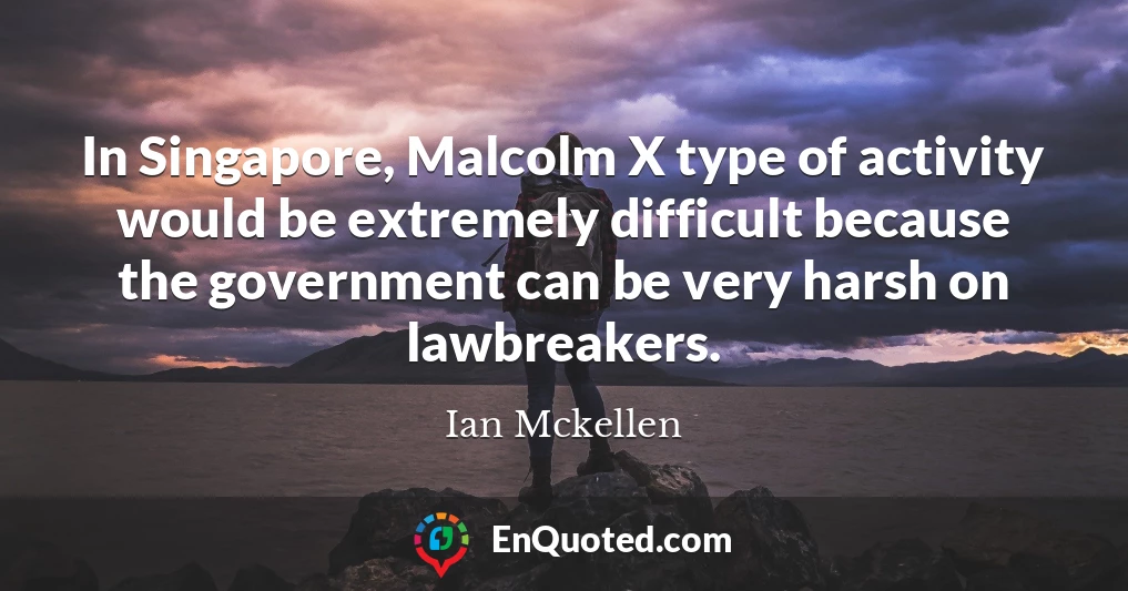 In Singapore, Malcolm X type of activity would be extremely difficult because the government can be very harsh on lawbreakers.