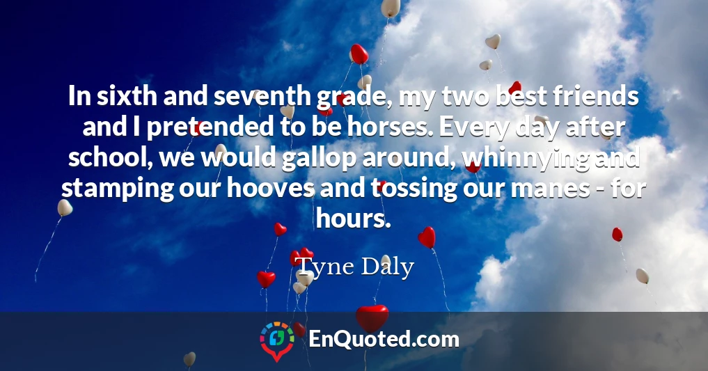 In sixth and seventh grade, my two best friends and I pretended to be horses. Every day after school, we would gallop around, whinnying and stamping our hooves and tossing our manes - for hours.